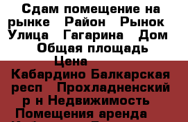 Сдам помещение на рынке › Район ­ Рынок › Улица ­ Гагарина › Дом ­ 26 › Общая площадь ­ 24 › Цена ­ 7 500 - Кабардино-Балкарская респ., Прохладненский р-н Недвижимость » Помещения аренда   . Кабардино-Балкарская респ.